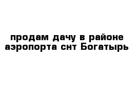 продам дачу в районе аэропорта снт Богатырь